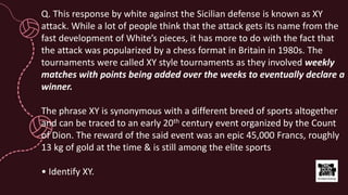 Q. This response by white against the Sicilian defense is known as XY
attack. While a lot of people think that the attack gets its name from the
fast development of White’s pieces, it has more to do with the fact that
the attack was popularized by a chess format in Britain in 1980s. The
tournaments were called XY style tournaments as they involved weekly
matches with points being added over the weeks to eventually declare a
winner.
The phrase XY is synonymous with a different breed of sports altogether
and can be traced to an early 20th century event organized by the Count
of Dion. The reward of the said event was an epic 45,000 Francs, roughly
13 kg of gold at the time & is still among the elite sports
• Identify XY.
 