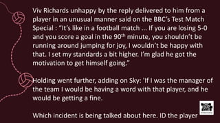 Viv Richards unhappy by the reply delivered to him from a
player in an unusual manner said on the BBC’s Test Match
Special : “It’s like in a football match ... If you are losing 5-0
and you score a goal in the 90th minute, you shouldn’t be
running around jumping for joy, I wouldn’t be happy with
that. I set my standards a bit higher. I’m glad he got the
motivation to get himself going.”
Holding went further, adding on Sky: 'If I was the manager of
the team I would be having a word with that player, and he
would be getting a fine.
Which incident is being talked about here. ID the player
 