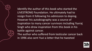 Identify the author of this book who started the
LIVESTRONG Foundation. He ultimately had to
resign from it following his admission to doping.
However his autobiography was a source of
inspiration to many cancer survivors including Yuvraj
Singh who drew inspiration from this book in his
battle against cancer.
The author who suffered from testicular cancer back
in 1996 also sent Yuvi a letter that he tweeted
 
