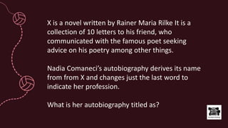 X is a novel written by Rainer Maria Rilke It is a
collection of 10 letters to his friend, who
communicated with the famous poet seeking
advice on his poetry among other things.
Nadia Comaneci’s autobiography derives its name
from from X and changes just the last word to
indicate her profession.
What is her autobiography titled as?
 