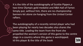 X is the title of the autobiography of Scottie Pippen,a
two-time Olympic gold medalist and NBA Hall of Famer.
Simply put, without him, there are no championship
banners-let alone six-hanging from the United Center
rafters.
The autobiography of a recently retired player who had
been playing for nearly two decades also shares the
same title. Leading the team from the front she
propelled the women’s version of this game to the centre
stage in a country where this game is worshipped.
Id this player & the title of the book
 