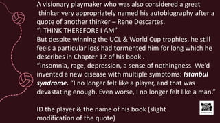 A visionary playmaker who was also considered a great
thinker very appropriately named his autobiography after a
quote of another thinker – Rene Descartes.
“I THINK THEREFORE I AM”
But despite winning the UCL & World Cup trophies, he still
feels a particular loss had tormented him for long which he
describes in Chapter 12 of his book .
“Insomnia, rage, depression, a sense of nothingness. We’d
invented a new disease with multiple symptoms: Istanbul
syndrome. “I no longer felt like a player, and that was
devastating enough. Even worse, I no longer felt like a man.”
ID the player & the name of his book (slight
modification of the quote)
 