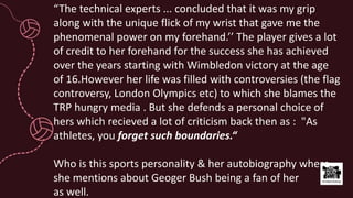 “The technical experts ... concluded that it was my grip
along with the unique flick of my wrist that gave me the
phenomenal power on my forehand.’’ The player gives a lot
of credit to her forehand for the success she has achieved
over the years starting with Wimbledon victory at the age
of 16.However her life was filled with controversies (the flag
controversy, London Olympics etc) to which she blames the
TRP hungry media . But she defends a personal choice of
hers which recieved a lot of criticism back then as : "As
athletes, you forget such boundaries.“
Who is this sports personality & her autobiography where
she mentions about Geoger Bush being a fan of her
as well.
 