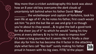 Way more than a cricket autobiography this book was about
how an 8 year old boy overcame the dark clouds of
uncertainty left behind when his father David ‘Bluey’
_______ , the wicketkeeper and captain of Yorkshire, took his
own life at age of 47. As he notes his father, first coach would
ask him “to pick the bat like an axe and grip it as though
you’re about to chop wood....& to give the ball a good tonk
for the sheer joy of it” to which he would “swing his tiny
arms at every delivery & try to hit sixes to impress him”
It’s been a long journey but it seems like it’s finally a clear
blue sky for him he has become the X factor in the attacking
style what fans call “Baz-ball” surely making his father
proud in heaven with his big sixes. FITB/ Id the player.
 