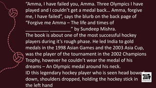 “Amma, I have failed you, Amma. Three Olympics I have
played and I couldn’t get a medal back… Amma, forgive
me, I have failed”, says the blurb on the back page of
“Forgive me Amma – The life and times of
_________ ________” by Sundeep Mishra.
The book is about one of the most successful hockey
players during it’s rough phase. He led India to gold
medals in the 1998 Asian Games and the 2003 Asia Cup,
was the player of the tournament in the 2002 Champions
Trophy, however he couldn’t wear the medal of his
dreams – An Olympic medal around his neck.
ID this legendary hockey player who is seen head bowed
down, shoulders dropped, holding the hockey stick in
the left hand
 
