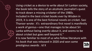 Using cricket as a device to write about Sri Lankan society,
the book tells the story of an alcoholic journalist's quest
to track down a missing cricketer of the 1980s.
Included in the best cricket books ever by Wisden in
2019, it is one of the best fictional novels on cricket. Sasi
Tharoor wrote : X's extraordinary first novel is manifestly
a work of genius—one that manages to be about Sri
Lanka without being overtly about it, and seems to be
about cricket but goes well beyond it."
X is now familiar to most of us who follow literature with
his book that was released in 2020 and won some
prestigious awards . Id X
 