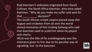 Rudi Koertzen’s nickname originated from Daryll
Cullinan, the South Africa batsman, who once asked
Koertzen: “Why do you make me suffer and wait for
that ____ _____ decision?”
This South African cricket umpire passed away this
August and cricketers from all over the world
shared memories of him inuding Sehwag who said
that Koertzen used to scold him when he played
rash shorts.
What was the title of his autobiography was the
nickname given to him due to his peculiar way of
signalling ‘out’ to the batsmen.
 
