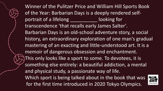 Winner of the Pulitzer Price and William Hill Sports Book
of the Year: Barbarian Days is a deeply rendered self-
portrait of a lifelong __________ looking for
transcendence 'that recalls early James Salter'.
Barbarian Days is an old-school adventure story, a social
history, an extraordinary exploration of one man's gradual
mastering of an exacting and little-understood art. It is a
memoir of dangerous obsession and enchantment.
This only looks like a sport to some. To devotees, it is
something else entirely: a beautiful addiction, a mental
and physical study, a passionate way of life.
Which sport is being talked about in the book that was
for the first time introduced in 2020 Tokyo Olympics.
 