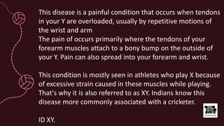 This disease is a painful condition that occurs when tendons
in your Y are overloaded, usually by repetitive motions of
the wrist and arm
The pain of occurs primarily where the tendons of your
forearm muscles attach to a bony bump on the outside of
your Y. Pain can also spread into your forearm and wrist.
This condition is mostly seen in athletes who play X because
of excessive strain caused in these muscles while playing.
That's why it is also referred to as XY. Indians know this
disease more commonly associated with a cricketer.
ID XY.
 