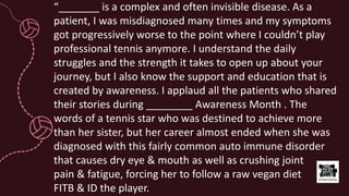 “_______ is a complex and often invisible disease. As a
patient, I was misdiagnosed many times and my symptoms
got progressively worse to the point where I couldn’t play
professional tennis anymore. I understand the daily
struggles and the strength it takes to open up about your
journey, but I also know the support and education that is
created by awareness. I applaud all the patients who shared
their stories during ________ Awareness Month . The
words of a tennis star who was destined to achieve more
than her sister, but her career almost ended when she was
diagnosed with this fairly common auto immune disorder
that causes dry eye & mouth as well as crushing joint
pain & fatigue, forcing her to follow a raw vegan diet
FITB & ID the player.
 