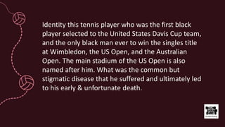 Identity this tennis player who was the first black
player selected to the United States Davis Cup team,
and the only black man ever to win the singles title
at Wimbledon, the US Open, and the Australian
Open. The main stadium of the US Open is also
named after him. What was the common but
stigmatic disease that he suffered and ultimately led
to his early & unfortunate death.
 