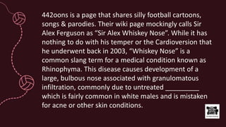 442oons is a page that shares silly football cartoons,
songs & parodies. Their wiki page mockingly calls Sir
Alex Ferguson as “Sir Alex Whiskey Nose”. While it has
nothing to do with his temper or the Cardioversion that
he underwent back in 2003, “Whiskey Nose” is a
common slang term for a medical condition known as
Rhinophyma. This disease causes development of a
large, bulbous nose associated with granulomatous
infiltration, commonly due to untreated _________
which is fairly common in white males and is mistaken
for acne or other skin conditions.
 