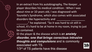 In an extract from his autobiography, The Keeper , a
player describes his medical condition : When I was
about nine or 10 years old, I was diagnosed with
Tourette's Syndrome, which also comes with associated
disorders like hyperactivity and _________ _________
_______," he explained. "So it was hard to sit still in
school, it's hard to be at home in my room, trying to just
be contained.
ID the player & the disease which is an anxiety
disorder, one that brings conscious intrusive
thoughts and compulsions and is commonly
associated with TS.
1/3rd of TS patients have this disease
 