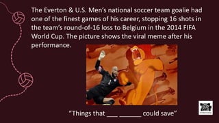 The Everton & U.S. Men’s national soccer team goalie had
one of the finest games of his career, stopping 16 shots in
the team’s round-of-16 loss to Belgium in the 2014 FIFA
World Cup. The picture shows the viral meme after his
performance.
“Things that ___ ______ could save”
 