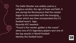 The Gallic Rooster was widely used as a
religious symbol, the sign of hope and faith. It
was during the Renaissance that the rooster
began to be associated with the emerging _
nation which was then incorporated into it’s
football team’s logo.
Recently KFC tweeted :
“Proud is the rooster, golden is the nueve”
when one of it’s legendary players won one of
the top awards in World Football
Identity this football team.
 