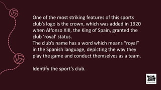 One of the most striking features of this sports
club’s logo is the crown, which was added in 1920
when Alfonso XIII, the King of Spain, granted the
club ‘royal’ status.
The club’s name has a word which means “royal”
in the Spanish language, depicting the way they
play the game and conduct themselves as a team.
Identify the sport’s club.
 