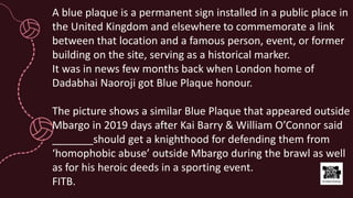 A blue plaque is a permanent sign installed in a public place in
the United Kingdom and elsewhere to commemorate a link
between that location and a famous person, event, or former
building on the site, serving as a historical marker.
It was in news few months back when London home of
Dadabhai Naoroji got Blue Plaque honour.
The picture shows a similar Blue Plaque that appeared outside
Mbargo in 2019 days after Kai Barry & William O’Connor said
_______should get a knighthood for defending them from
‘homophobic abuse’ outside Mbargo during the brawl as well
as for his heroic deeds in a sporting event.
FITB.
 