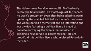 The video shows Ronaldo leaving Old Trafford early
before the final whistle in a match against Tottenham.
He wasn’t brought on even after being asked to warm
up during the match & left before the match was over.
The video sparked a meme fest and an interesting one
was a video featuring a political figure instead of
Ronaldo portraying the events that unfolded in
bringing a new person to power making “Indians
proud”. Id this political figure who replaced Ronaldo in
the video.
 