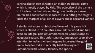 Kancha also known as Goti is an Indian traditional game
which is mostly played by kids. The objective of the game is
to hit a few marble balls on the ground with your own
marble ball and whoever is successful in hitting the targets
takes the marbles of all other players and is declared winner.
A similar yet more sophisticated form of this game is X
which is played in 52 countries around the world and has
been an integral part of Commonwealth Games since its
inaugural season. This unfortunately, unpopular sport drew
attention to Indians when the game increased the gold
medal tally for India in recently held Birmingham
Commonwealth Games. Identity the sports
 