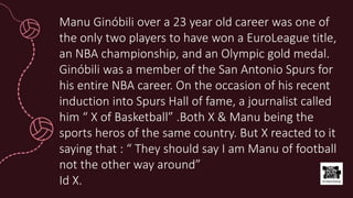 Manu Ginóbili over a 23 year old career was one of
the only two players to have won a EuroLeague title,
an NBA championship, and an Olympic gold medal.
Ginóbili was a member of the San Antonio Spurs for
his entire NBA career. On the occasion of his recent
induction into Spurs Hall of fame, a journalist called
him “ X of Basketball” .Both X & Manu being the
sports heros of the same country. But X reacted to it
saying that : “ They should say I am Manu of football
not the other way around”
Id X.
 