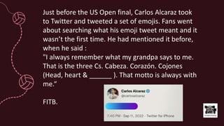 Just before the US Open final, Carlos Alcaraz took
to Twitter and tweeted a set of emojis. Fans went
about searching what his emoji tweet meant and it
wasn’t the first time. He had mentioned it before,
when he said :
"I always remember what my grandpa says to me.
That is the three Cs. Cabeza. Corazón. Cojones
(Head, heart & ______ ). That motto is always with
me.“
FITB.
 