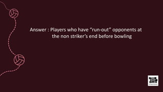 Answer : Players who have “run-out” opponents at
the non striker’s end before bowling
 