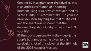 Created by Instagram user @goldyeller, this
is an artistic recreation of a sporting
moment using LEGOs which was adorned by
Verne Lundquist’s commentary : “In your life
have you seen anything like that?”. The call
and the event was so iconic that the
documentary about Lindquist was titled : ‘In
your life’
ID the sports personality in the video & the
simple but famous name given to this
particular shot of this player at the 16th hole
of the 2005 Augusta Masters.
 