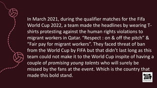 In March 2021, during the qualifier matches for the Fifa
World Cup 2022, a team made the headlines by wearing T-
shirts protesting against the human rights violations to
migrant workers in Qatar. “Respect : on & off the pitch” &
“Fair pay for migrant workers”. They faced threat of ban
from the World Cup by FIFA but that didn’t last long as this
team could not make it to the World Cup inspite of having a
couple of promising young talents who will surely be
missed by the fans at the event. Which is the country that
made this bold stand.
 