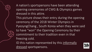 A nation’s sportspersons have been attending
opening ceremonies of CWG & Olympics games
dressed in this attire.
This picture shows their entry during the opening
ceremony of the 2018 Winter Olympics in
PyeoyngChang , South Korea when they were said
to have “won” the Opening Ceremony by their
commitment to their tradition even in that
freezing cold.
ID this nation represented by this informally
dressed sportspersons.
 