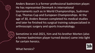 Anders Boesen is a former professional badminton player.
He has represented Denmark in international
tournaments such as in World Championships, Sudirman
Cup, Thomas Cup and European Championships. At the
age of 30, Anders Boesen completed his medical studies
and later he finished his surgical training subspecialized in
arthroscopic surgery and sports traumatology.
Sometime in mid-2021, him and his brother Morten (also
a former badminton player turned doctor) came into light
for certain heroics.
What heroics?
 