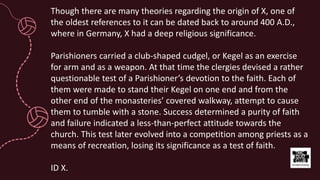 Though there are many theories regarding the origin of X, one of
the oldest references to it can be dated back to around 400 A.D.,
where in Germany, X had a deep religious significance.
Parishioners carried a club-shaped cudgel, or Kegel as an exercise
for arm and as a weapon. At that time the clergies devised a rather
questionable test of a Parishioner’s devotion to the faith. Each of
them were made to stand their Kegel on one end and from the
other end of the monasteries’ covered walkway, attempt to cause
them to tumble with a stone. Success determined a purity of faith
and failure indicated a less-than-perfect attitude towards the
church. This test later evolved into a competition among priests as a
means of recreation, losing its significance as a test of faith.
ID X.
 