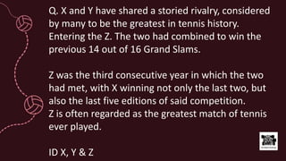 Q. X and Y have shared a storied rivalry, considered
by many to be the greatest in tennis history.
Entering the Z. The two had combined to win the
previous 14 out of 16 Grand Slams.
Z was the third consecutive year in which the two
had met, with X winning not only the last two, but
also the last five editions of said competition.
Z is often regarded as the greatest match of tennis
ever played.
ID X, Y & Z
 