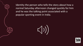 Identity the person who tells the story about how a
normal Saturday afternoon changed quickly for him
and he was the talking point associated with a
popular sporting event in India.
 
