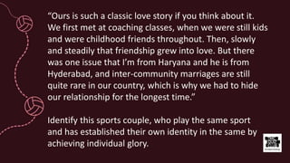 “Ours is such a classic love story if you think about it.
We first met at coaching classes, when we were still kids
and were childhood friends throughout. Then, slowly
and steadily that friendship grew into love. But there
was one issue that I’m from Haryana and he is from
Hyderabad, and inter-community marriages are still
quite rare in our country, which is why we had to hide
our relationship for the longest time.”
Identify this sports couple, who play the same sport
and has established their own identity in the same by
achieving individual glory.
 