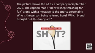 The picture shows the ad by a company in September
2022. The caption read : “He will keep smashing for
fun” along with a message to the sports personality
Who is the person being referred here? Which brand
brought out this funny ad ?
 