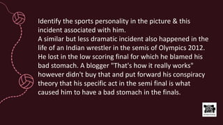Identify the sports personality in the picture & this
incident associated with him.
A similar but less dramatic incident also happened in the
life of an Indian wrestler in the semis of Olympics 2012.
He lost in the low scoring final for which he blamed his
bad stomach. A blogger "That's how it really works"
however didn't buy that and put forward his conspiracy
theory that his specific act in the semi final is what
caused him to have a bad stomach in the finals.
 