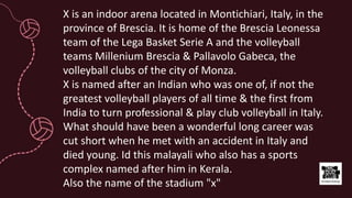 X is an indoor arena located in Montichiari, Italy, in the
province of Brescia. It is home of the Brescia Leonessa
team of the Lega Basket Serie A and the volleyball
teams Millenium Brescia & Pallavolo Gabeca, the
volleyball clubs of the city of Monza.
X is named after an Indian who was one of, if not the
greatest volleyball players of all time & the first from
India to turn professional & play club volleyball in Italy.
What should have been a wonderful long career was
cut short when he met with an accident in Italy and
died young. Id this malayali who also has a sports
complex named after him in Kerala.
Also the name of the stadium "x"
 