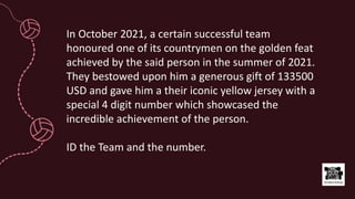 In October 2021, a certain successful team
honoured one of its countrymen on the golden feat
achieved by the said person in the summer of 2021.
They bestowed upon him a generous gift of 133500
USD and gave him a their iconic yellow jersey with a
special 4 digit number which showcased the
incredible achievement of the person.
ID the Team and the number.
 