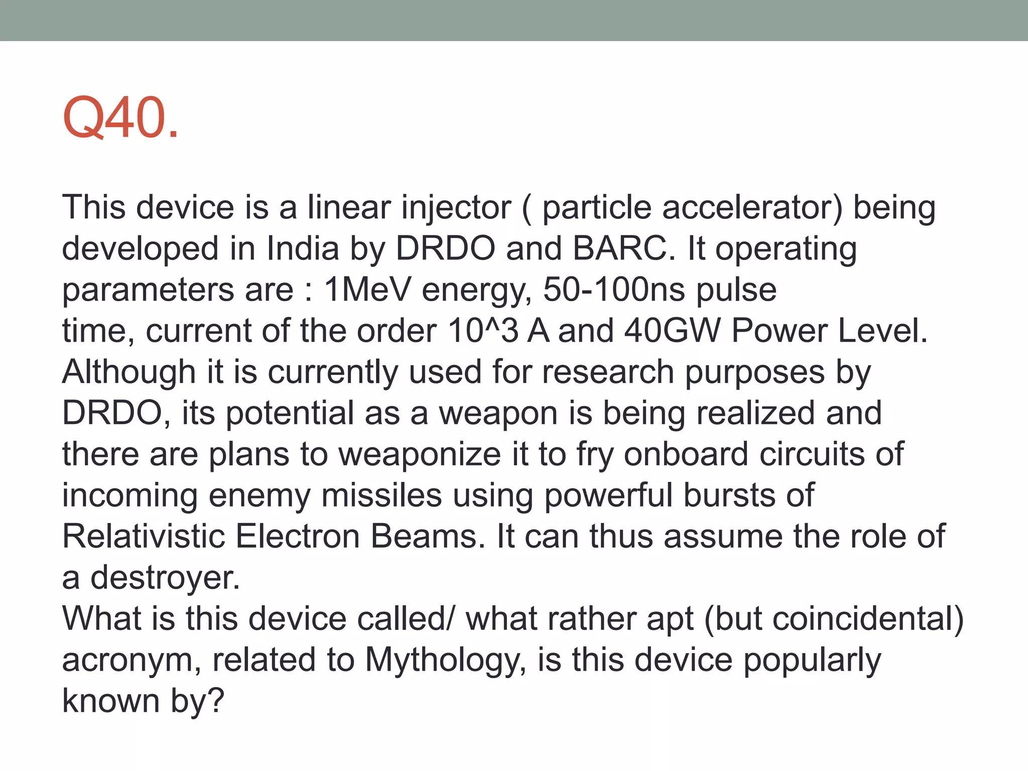Q40.
This device is a linear injector ( particle accelerator) being
developed in India by DRDO and BARC. It operating
parameters are : 1MeV energy, 50-100ns pulse
time, current of the order 10^3 A and 40GW Power Level.
Although it is currently used for research purposes by
DRDO, its potential as a weapon is being realized and
there are plans to weaponize it to fry onboard circuits of
incoming enemy missiles using powerful bursts of
Relativistic Electron Beams. It can thus assume the role of
a destroyer.
What is this device called/ what rather apt (but coincidental)
acronym, related to Mythology, is this device popularly
known by?
 