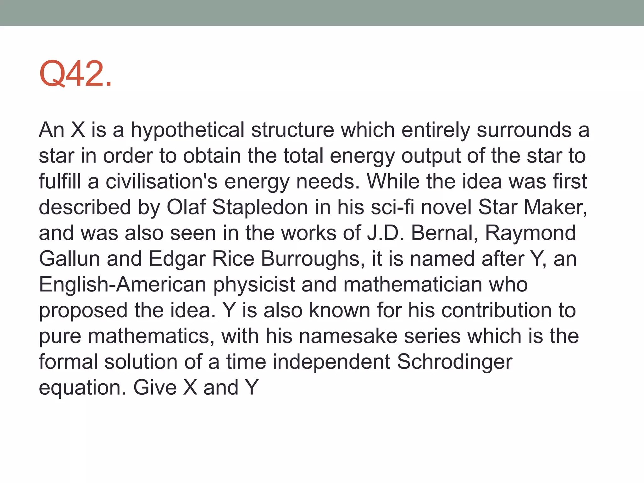 Q42.
An X is a hypothetical structure which entirely surrounds a
star in order to obtain the total energy output of the star to
fulfill a civilisation's energy needs. While the idea was first
described by Olaf Stapledon in his sci-fi novel Star Maker,
and was also seen in the works of J.D. Bernal, Raymond
Gallun and Edgar Rice Burroughs, it is named after Y, an
English-American physicist and mathematician who
proposed the idea. Y is also known for his contribution to
pure mathematics, with his namesake series which is the
formal solution of a time independent Schrodinger
equation. Give X and Y
 