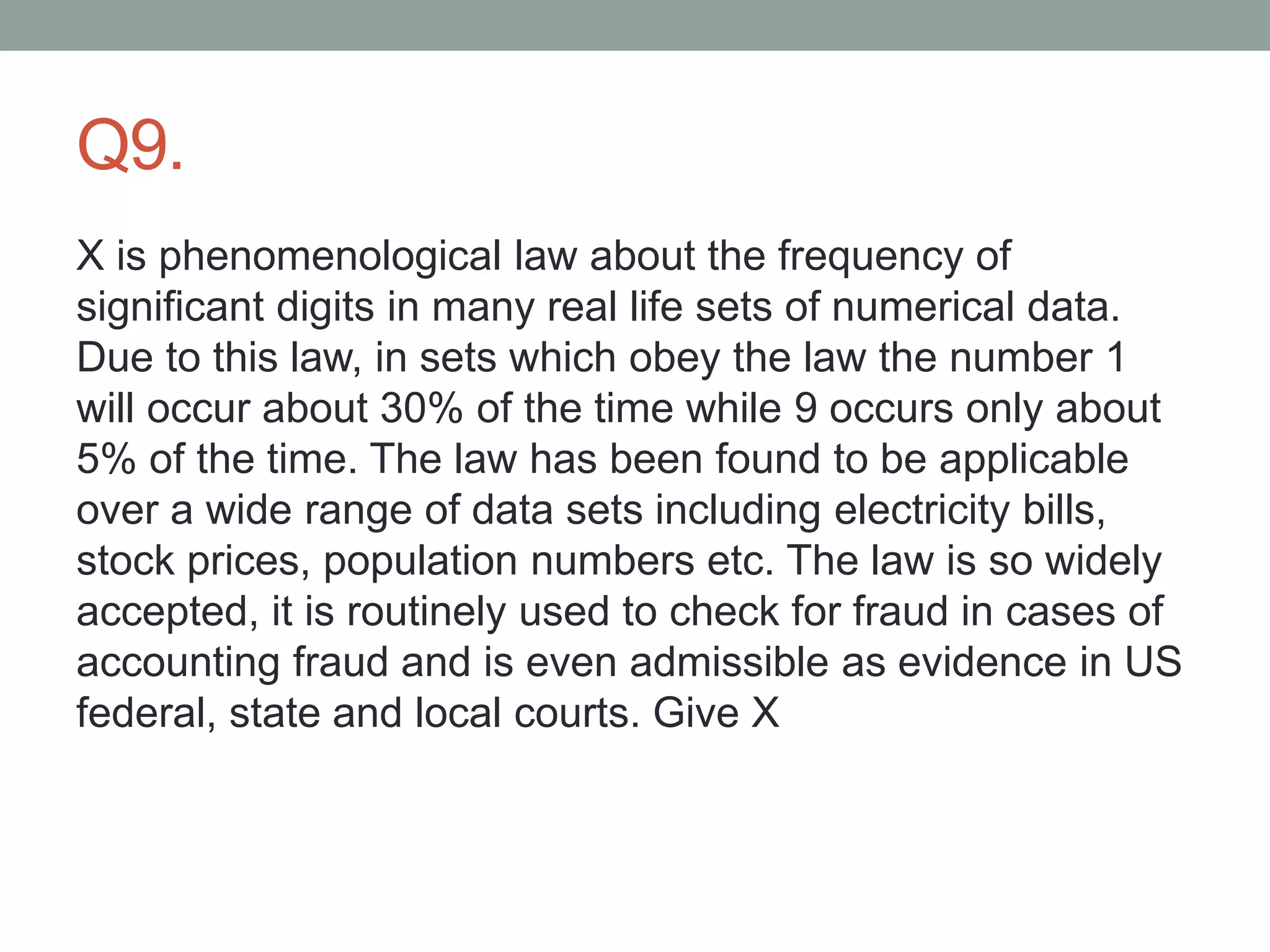 Q9.
X is phenomenological law about the frequency of
significant digits in many real life sets of numerical data.
Due to this law, in sets which obey the law the number 1
will occur about 30% of the time while 9 occurs only about
5% of the time. The law has been found to be applicable
over a wide range of data sets including electricity bills,
stock prices, population numbers etc. The law is so widely
accepted, it is routinely used to check for fraud in cases of
accounting fraud and is even admissible as evidence in US
federal, state and local courts. Give X
 