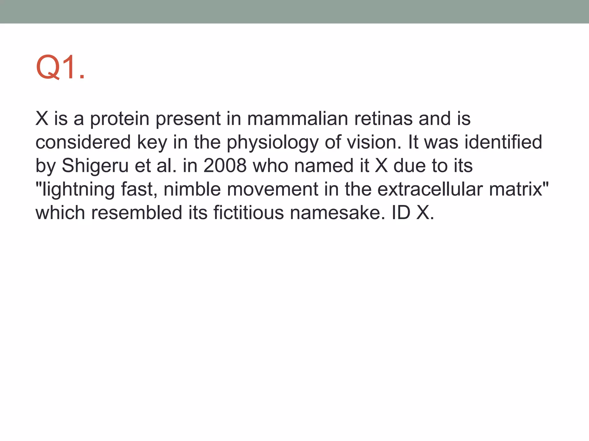 Q1.
X is a protein present in mammalian retinas and is
considered key in the physiology of vision. It was identified
by Shigeru et al. in 2008 who named it X due to its
"lightning fast, nimble movement in the extracellular matrix"
which resembled its fictitious namesake. ID X.
 