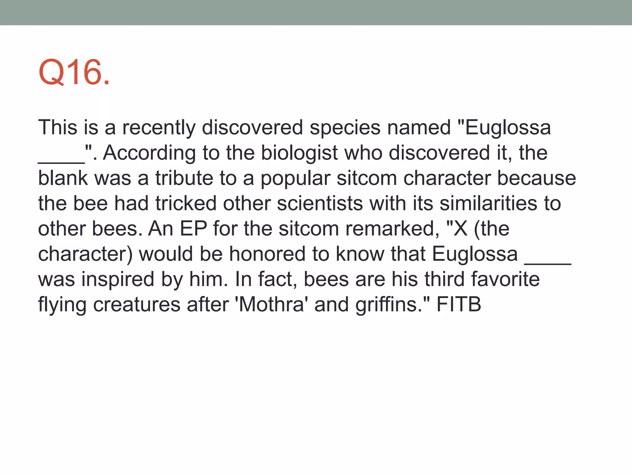 Q16.
This is a recently discovered species named "Euglossa
____". According to the biologist who discovered it, the
blank was a tribute to a popular sitcom character because
the bee had tricked other scientists with its similarities to
other bees. An EP for the sitcom remarked, "X (the
character) would be honored to know that Euglossa ____
was inspired by him. In fact, bees are his third favorite
flying creatures after 'Mothra' and griffins." FITB
 