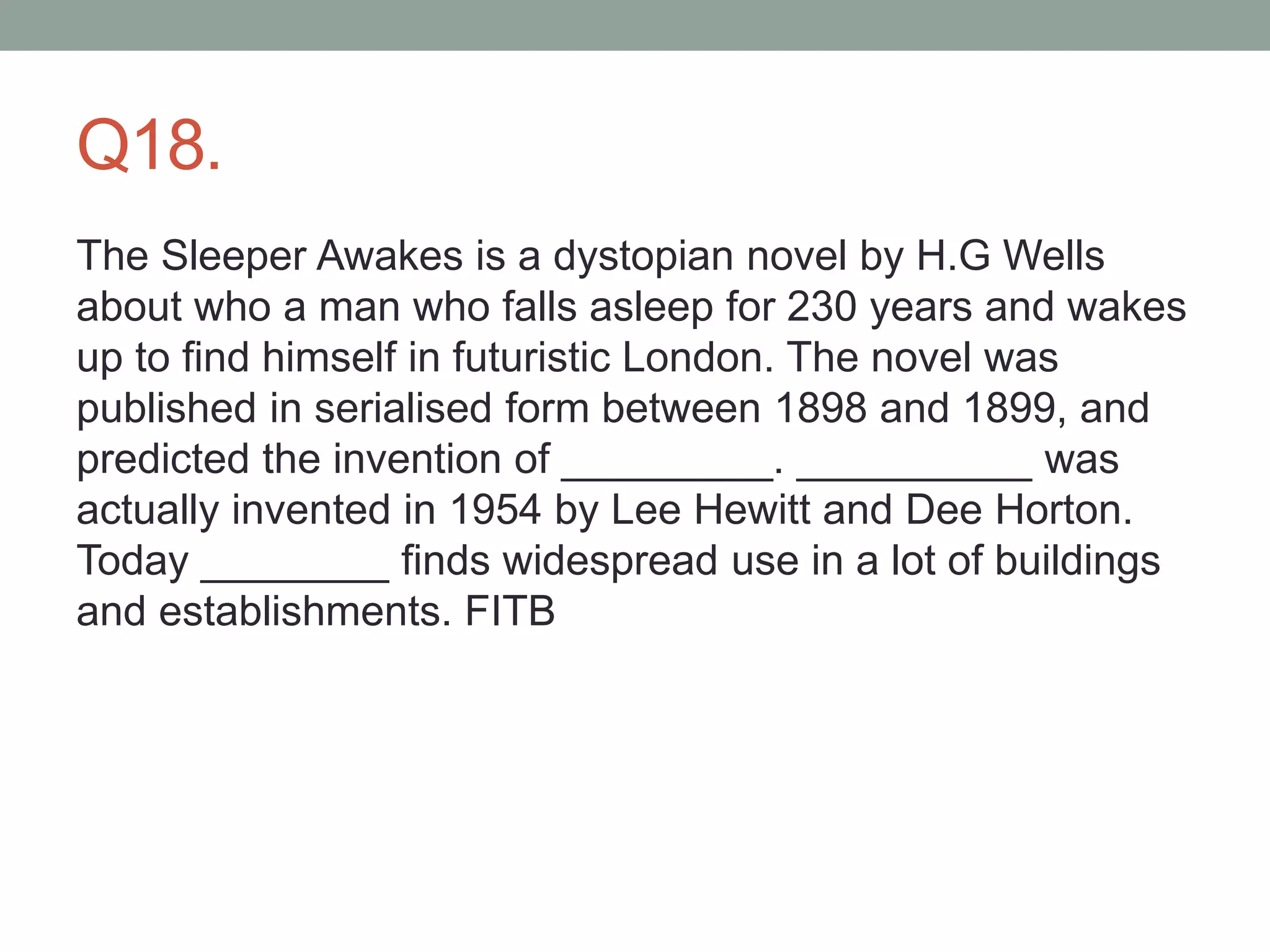 Q18.
The Sleeper Awakes is a dystopian novel by H.G Wells
about who a man who falls asleep for 230 years and wakes
up to find himself in futuristic London. The novel was
published in serialised form between 1898 and 1899, and
predicted the invention of _________. __________ was
actually invented in 1954 by Lee Hewitt and Dee Horton.
Today ________ finds widespread use in a lot of buildings
and establishments. FITB
 