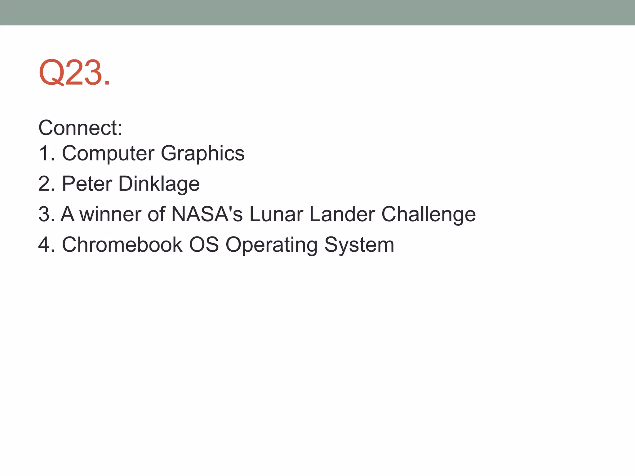 Q23.
Connect:
1. Computer Graphics
2. Peter Dinklage
3. A winner of NASA's Lunar Lander Challenge
4. Chromebook OS Operating System
 