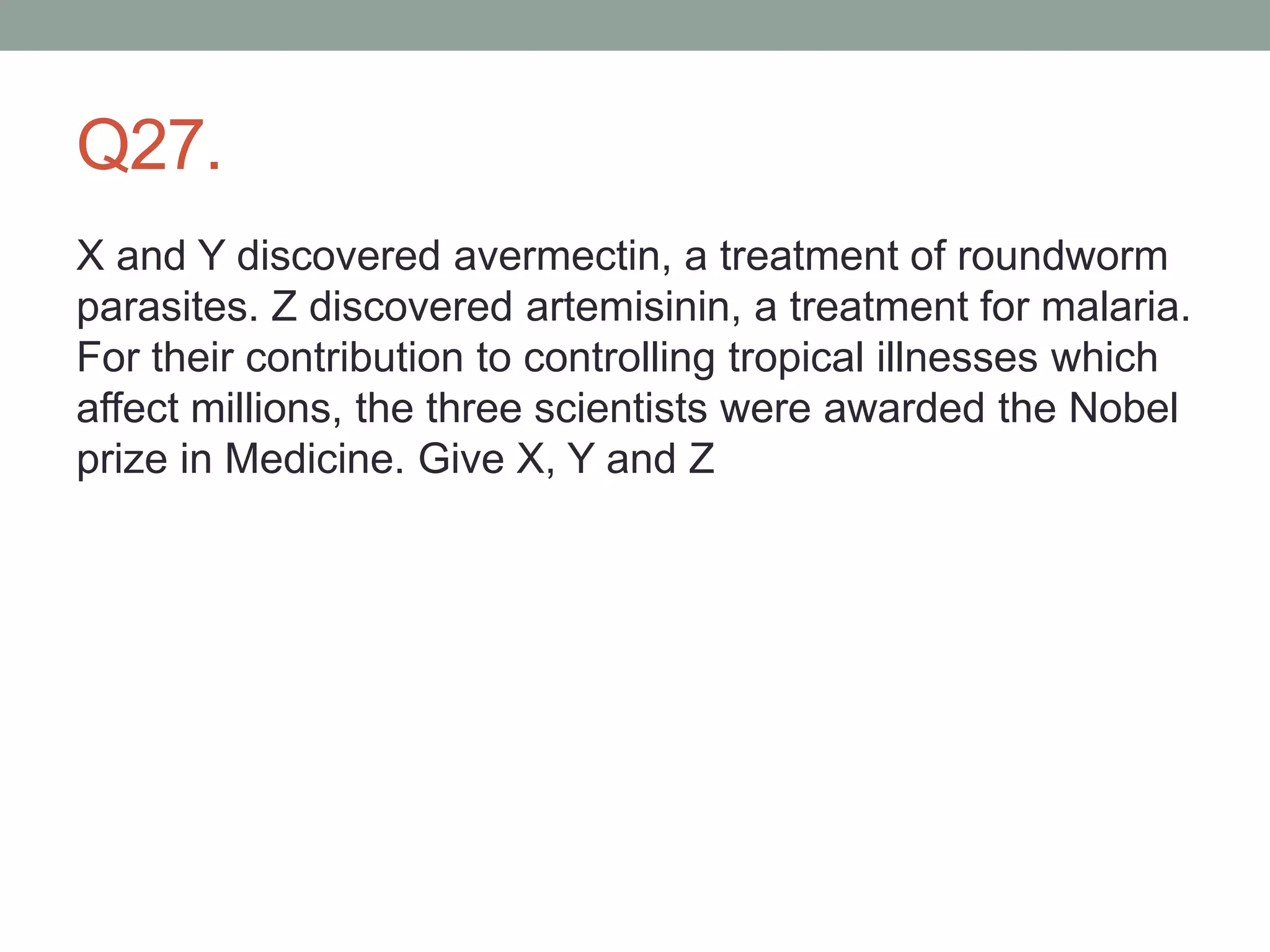 Q27.
X and Y discovered avermectin, a treatment of roundworm
parasites. Z discovered artemisinin, a treatment for malaria.
For their contribution to controlling tropical illnesses which
affect millions, the three scientists were awarded the Nobel
prize in Medicine. Give X, Y and Z
 