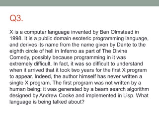 Q3.
X is a computer language invented by Ben Olmstead in
1998. It is a public domain esoteric programming language,
and derives its name from the name given by Dante to the
eighth circle of hell in Inferno as part of The Divine
Comedy, possibly because programming in it was
extremely difficult. In fact, it was so difficult to understand
when it arrived that it took two years for the first X program
to appear. Indeed, the author himself has never written a
single X program. The first program was not written by a
human being: it was generated by a beam search algorithm
designed by Andrew Cooke and implemented in Lisp. What
language is being talked about?
 