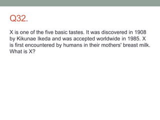 Q32.
X is one of the five basic tastes. It was discovered in 1908
by Kikunae Ikeda and was accepted worldwide in 1985. X
is first encountered by humans in their mothers' breast milk.
What is X?
 