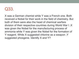Q33.
X was a German chemist while Y was a French one. Both
received a Nobel for their work in the field of chemistry. But
both of them were also the head of chemical warfare
division of their respective countries during World War I .X
was given the Nobel for the manufacturing process of
ammonia while Y was given the Nobel for the formation of
Y reagent. While X suggested chlorine as a weapon ,Y
suggested phosgene. Identify X and Y?
 