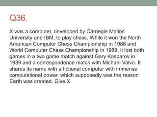 Q36.
X was a computer, developed by Carnegie Mellon
University and IBM, to play chess. While it won the North
American Computer Chess Championship in 1988 and
World Computer Chess Championship in 1989, it lost both
games in a two game match against Gary Kasparov in
1989 and a correspondence match with Michael Valvo. It
shares its name with a fictional computer with immense
computational power, which supposedly was the reason
Earth was created. Give X.
 